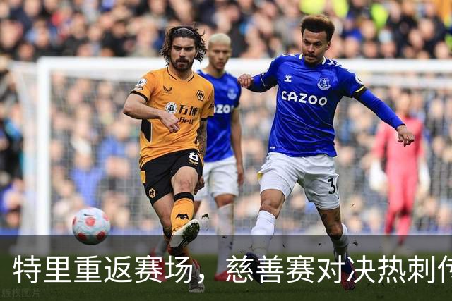 特里重返赛场，慈善赛对决热刺传奇，精彩不容错过！